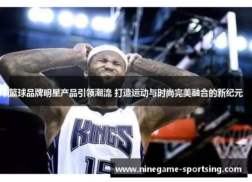 篮球品牌明星产品引领潮流 打造运动与时尚完美融合的新纪元